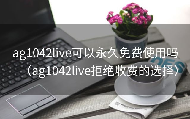 ag1042live可以永久免费使用吗（ag1042live拒绝收费的选择）