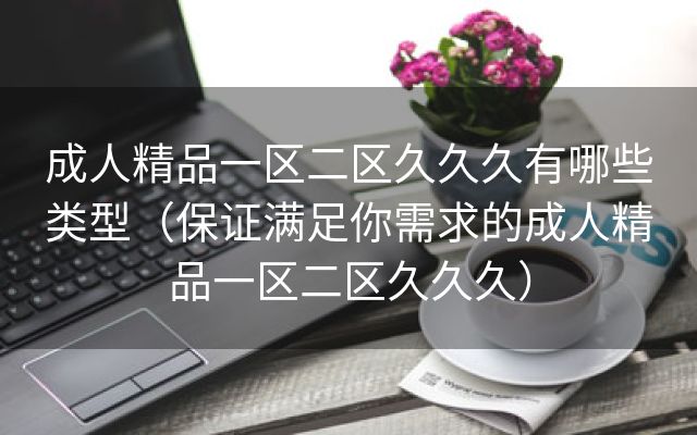 成人精品一区二区久久久有哪些类型（保证满足你需求的成人精品一区二区久久久）