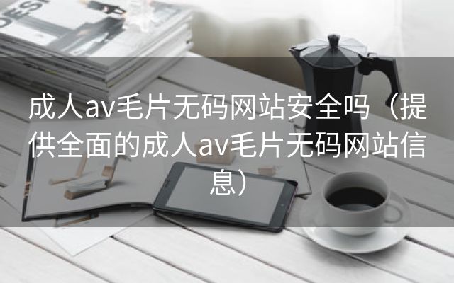 成人av毛片无码网站安全吗（提供全面的成人av毛片无码网站信息）