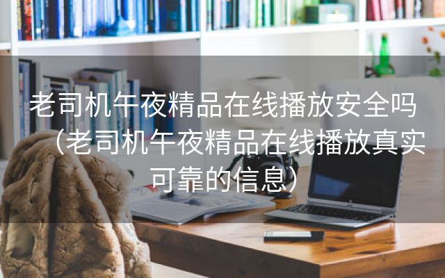 老司机午夜精品在线播放安全吗（老司机午夜精品在线播放真实可靠的信息）