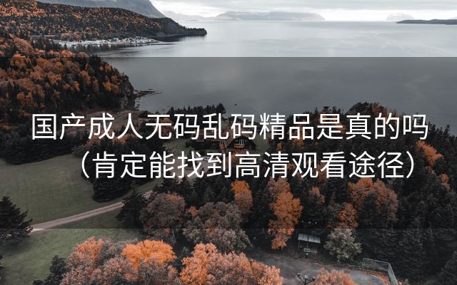 国产成人无码乱码精品是真的吗（肯定能找到高清观看途径）