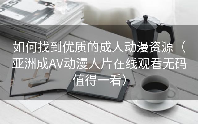 如何找到优质的成人动漫资源（亚洲成AV动漫人片在线观看无码值得一看）