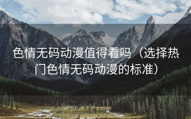 色情无码动漫值得看吗（选择热门色情无码动漫的标准）