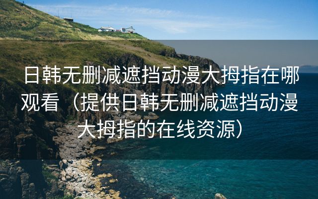 日韩无删减遮挡动漫大拇指在哪观看（提供日韩无删减遮挡动漫大拇指的在线资源）