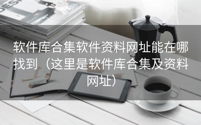 软件库合集软件资料网址能在哪找到（这里是软件库合集及资料网址）