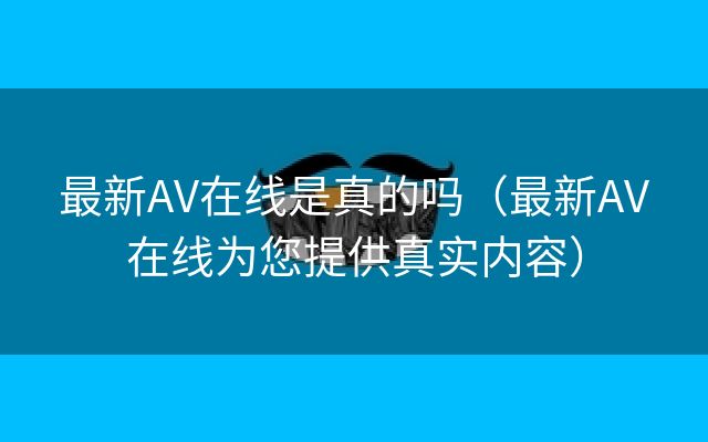 最新AV在线是真的吗（最新AV在线为您提供真实内容）