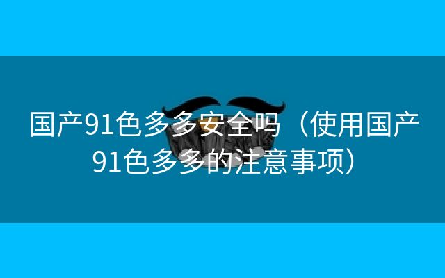 国产91色多多安全吗（使用国产91色多多的注意事项）