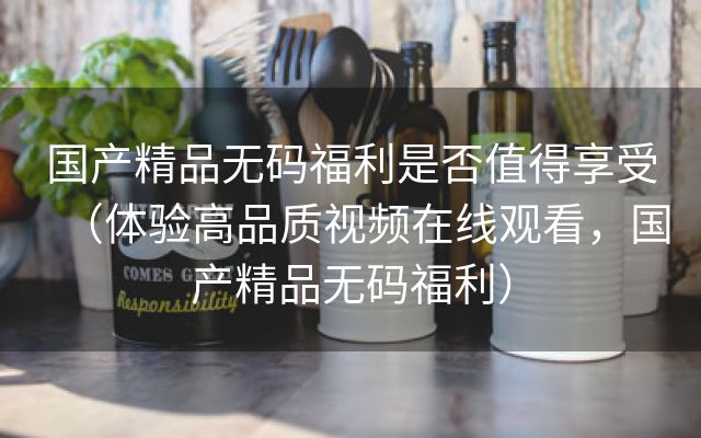 国产精品无码福利是否值得享受（体验高品质视频在线观看，国产精品无码福利）