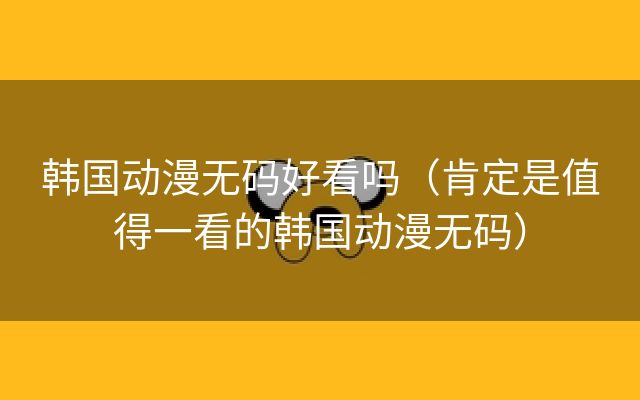 韩国动漫无码好看吗（肯定是值得一看的韩国动漫无码）