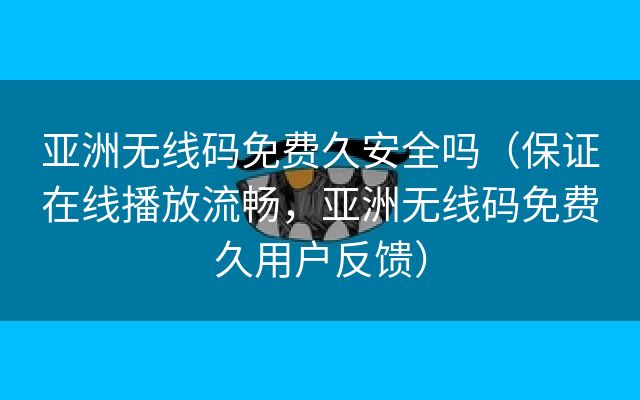 亚洲无线码免费久安全吗（保证在线播放流畅，亚洲无线码免费久用户反馈）