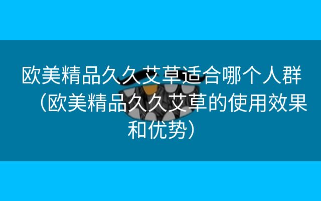 欧美精品久久艾草适合哪个人群（欧美精品久久艾草的使用效果和优势）