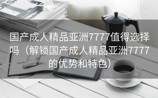 国产成人精品亚洲7777值得选择吗（解锁国产成人精品亚洲7777的优势和特色）